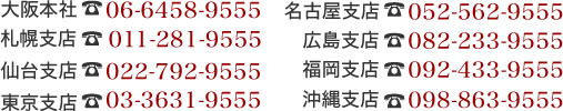 大阪本社06-6458-9555 札幌支店011-281-9555 仙台支店022-792-9555 東京支店03-3631-9555 名古屋支店052-562-9555　広島支店082-233-9555　福岡支店092-433-9555　沖縄支店098-863-9555